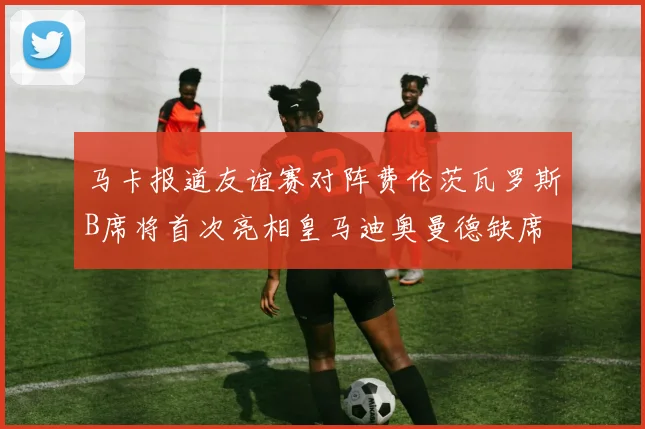 马卡报道友谊赛对阵费伦茨瓦罗斯B席将首次亮相皇马迪奥曼德缺席