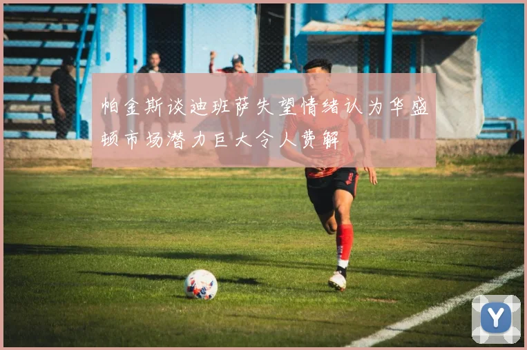 帕金斯谈迪班萨失望情绪认为华盛顿市场潜力巨大令人费解