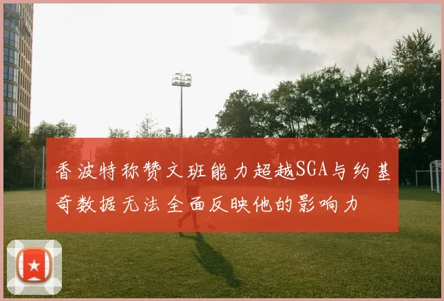 香波特称赞文班能力超越SGA与约基奇数据无法全面反映他的影响力