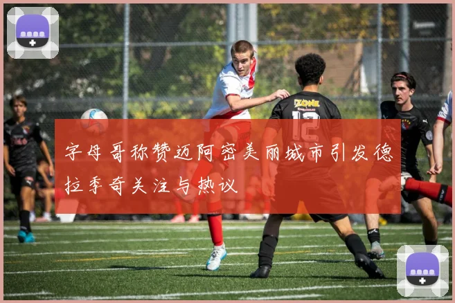 字母哥称赞迈阿密美丽城市引发德拉季奇关注与热议