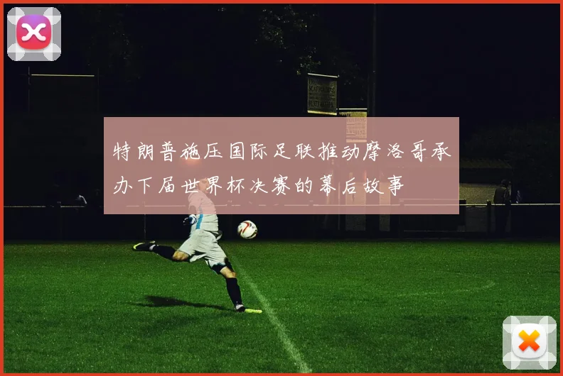 特朗普施压国际足联推动摩洛哥承办下届世界杯决赛的幕后故事