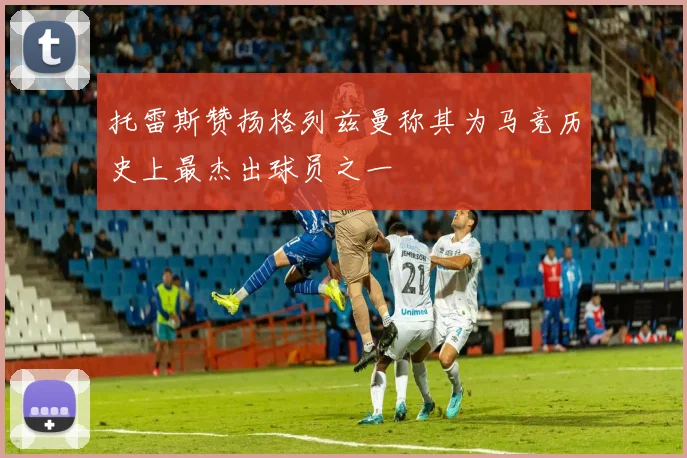托雷斯赞扬格列兹曼称其为马竞历史上最杰出球员之一