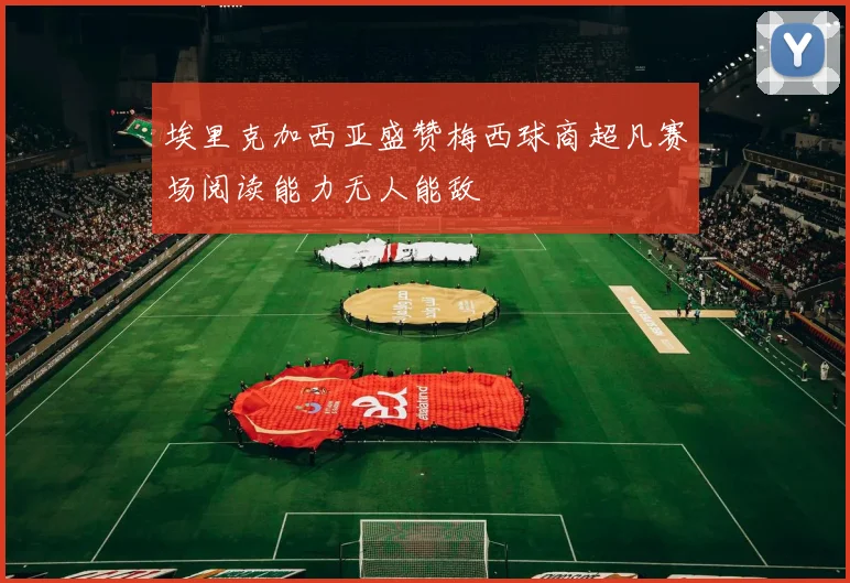 埃里克加西亚盛赞梅西球商超凡赛场阅读能力无人能敌