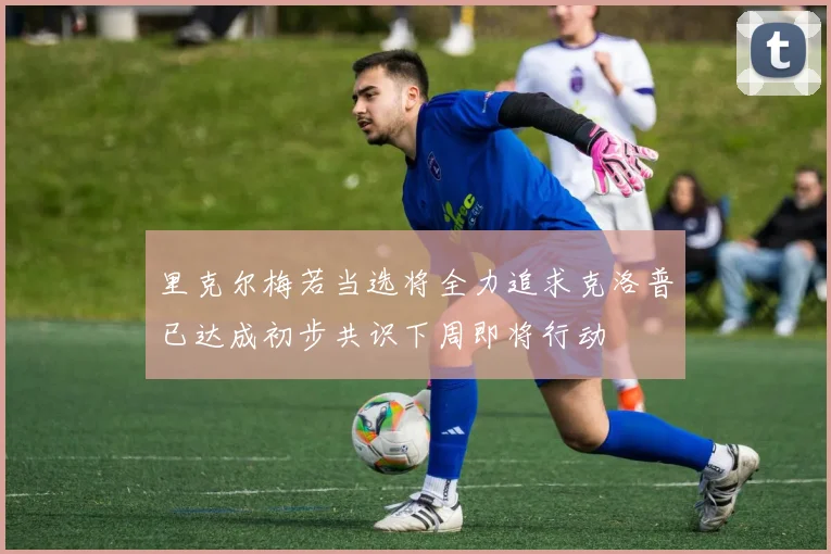 里克尔梅若当选将全力追求克洛普已达成初步共识下周即将行动