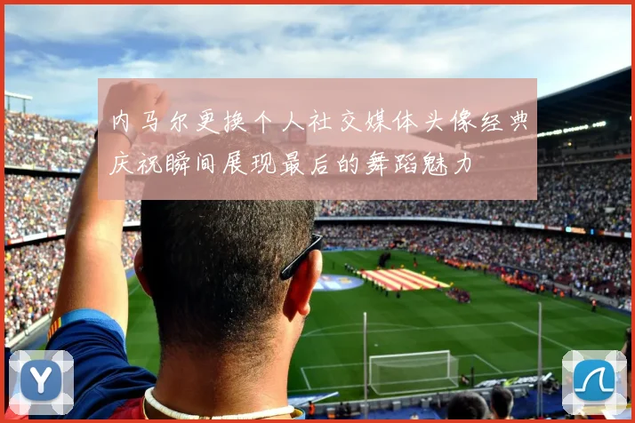 内马尔更换个人社交媒体头像经典庆祝瞬间展现最后的舞蹈魅力