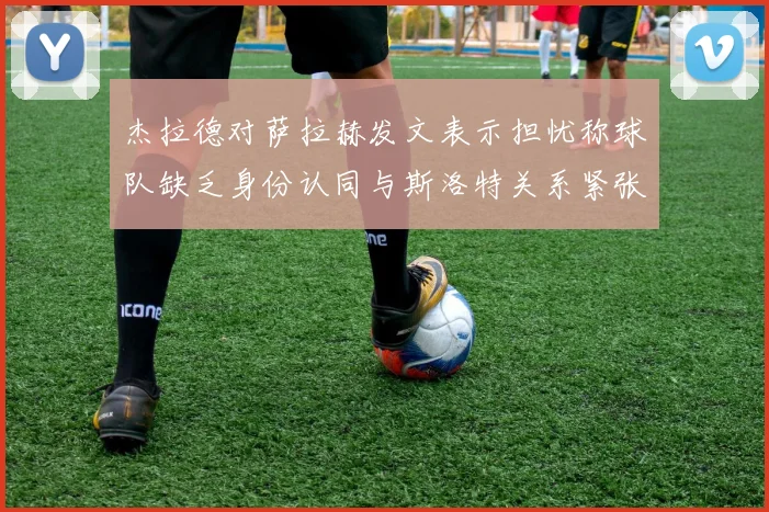 杰拉德对萨拉赫发文表示担忧称球队缺乏身份认同与斯洛特关系紧张