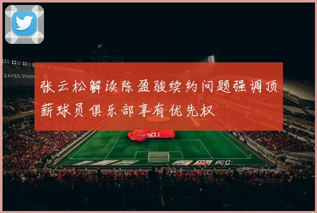 张云松解读陈盈骏续约问题强调顶薪球员俱乐部享有优先权