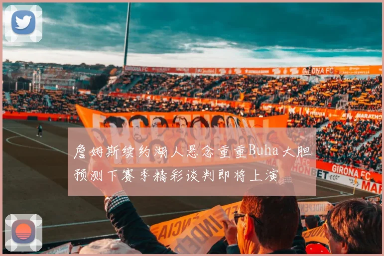 詹姆斯续约湖人悬念重重Buha大胆预测下赛季精彩谈判即将上演