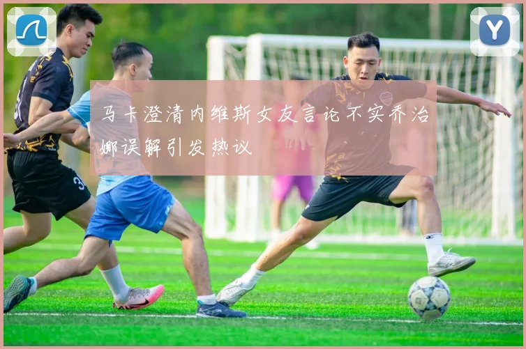 马卡澄清内维斯女友言论不实乔治娜误解引发热议