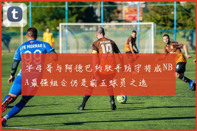 字母哥与阿德巴约联手防守将成NBA最强组合仍是前五球员之选