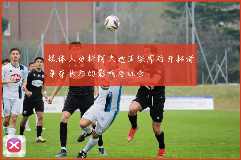 媒体人分析阿夫迪亚缺席对开拓者争夺状元的影响与机会