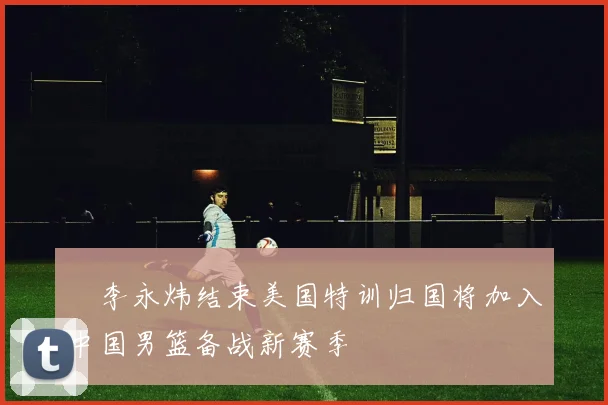 偰李永炜结束美国特训归国将加入中国男篮备战新赛季