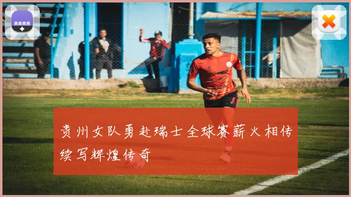 贵州女队勇赴瑞士全球赛薪火相传续写辉煌传奇
