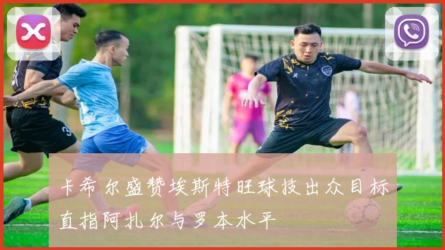 卡希尔盛赞埃斯特旺球技出众目标直指阿扎尔与罗本水平