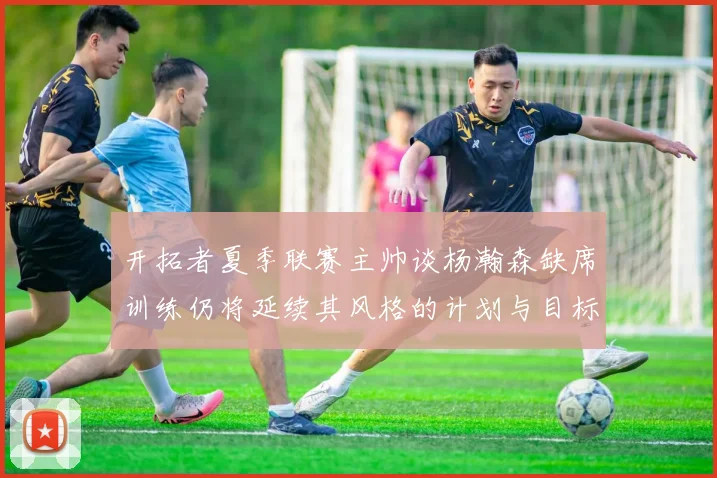 开拓者夏季联赛主帅谈杨瀚森缺席训练仍将延续其风格的计划与目标