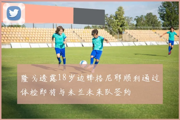 隆戈透露18岁边锋格尼耶顺利通过体检即将与米兰未来队签约