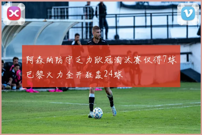 阿森纳防守乏力欧冠淘汰赛仅得7球巴黎火力全开狂轰24球